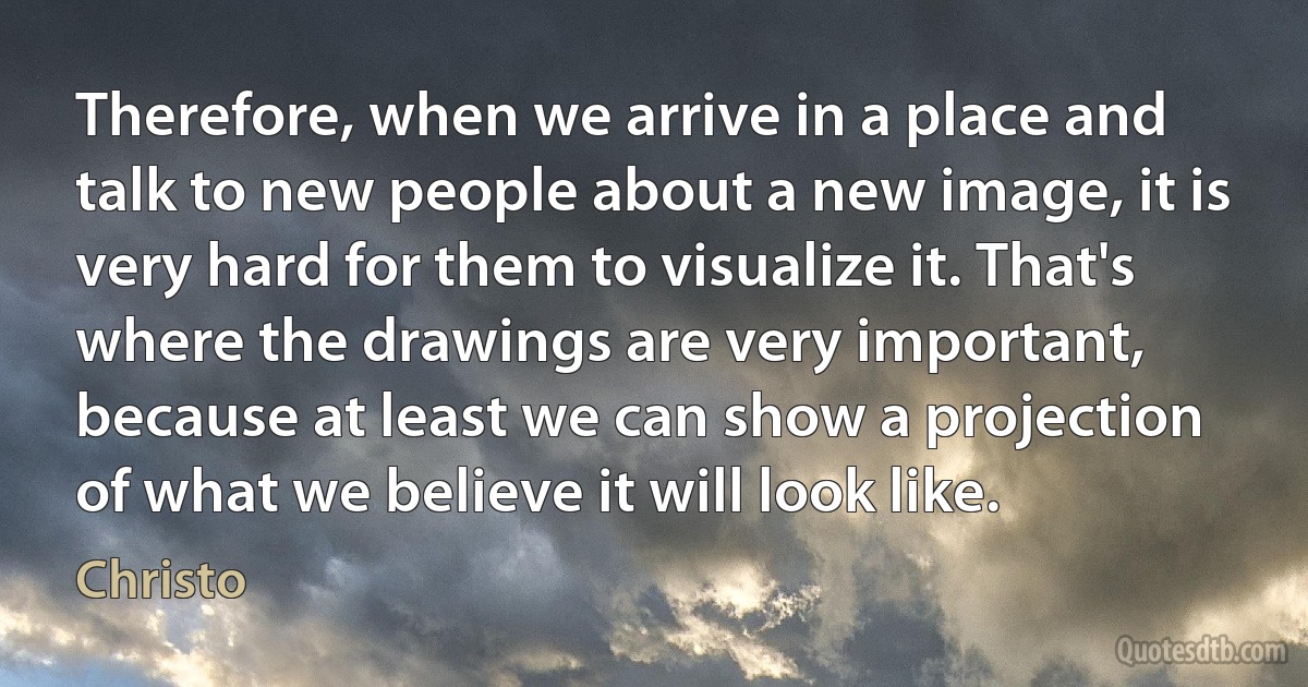 Therefore, when we arrive in a place and talk to new people about a new image, it is very hard for them to visualize it. That's where the drawings are very important, because at least we can show a projection of what we believe it will look like. (Christo)