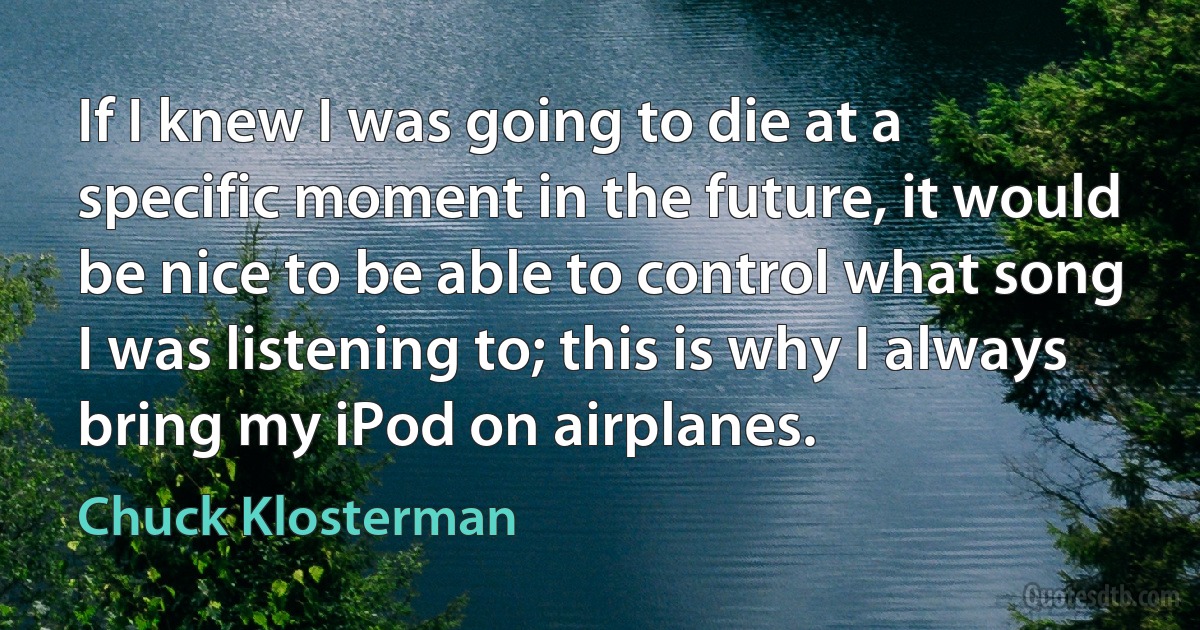 If I knew I was going to die at a specific moment in the future, it would be nice to be able to control what song I was listening to; this is why I always bring my iPod on airplanes. (Chuck Klosterman)