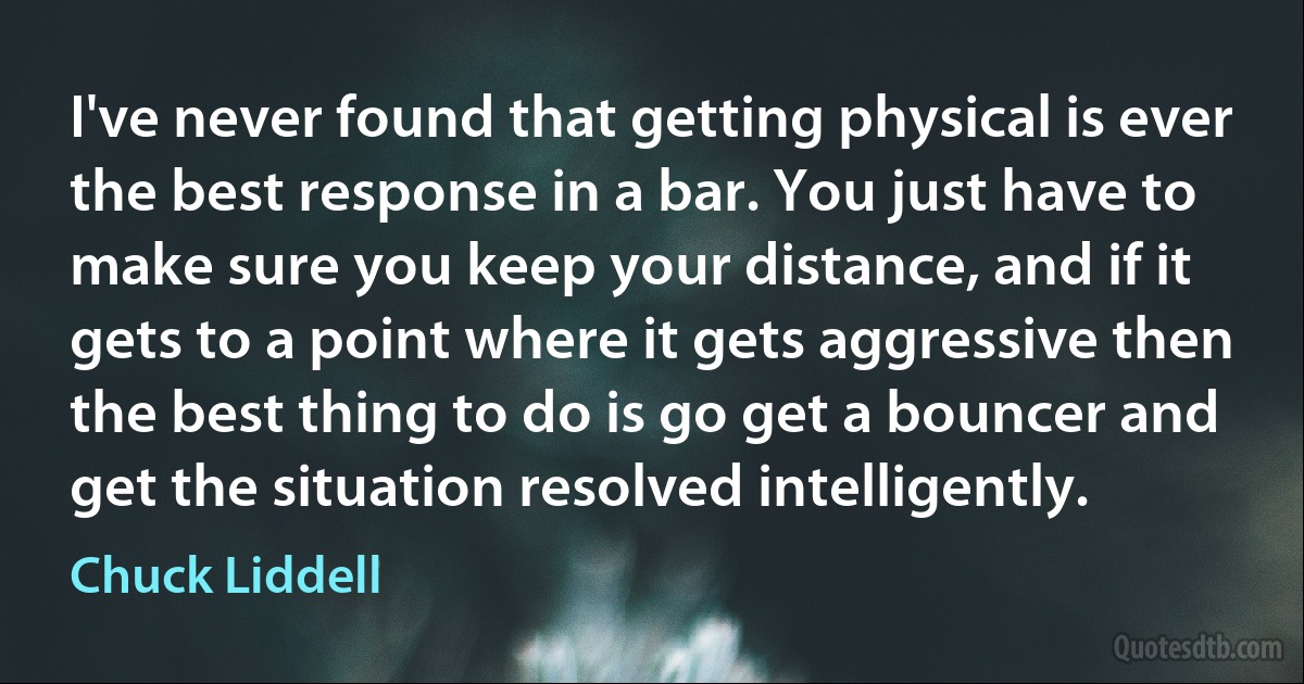 I've never found that getting physical is ever the best response in a bar. You just have to make sure you keep your distance, and if it gets to a point where it gets aggressive then the best thing to do is go get a bouncer and get the situation resolved intelligently. (Chuck Liddell)