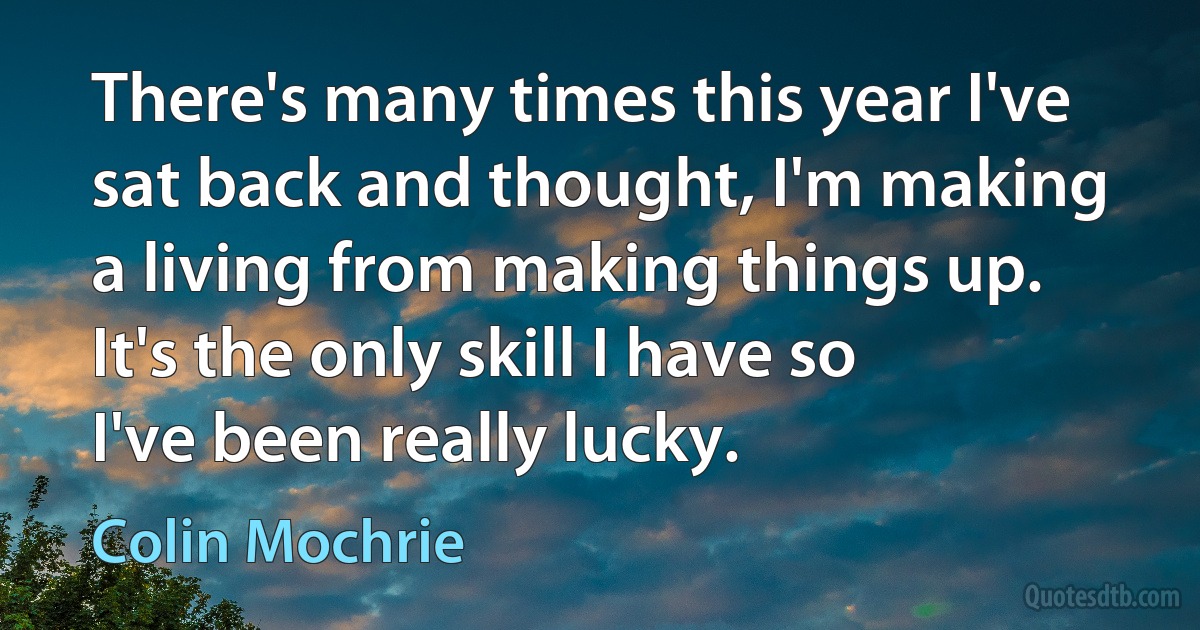 There's many times this year I've sat back and thought, I'm making a living from making things up. It's the only skill I have so I've been really lucky. (Colin Mochrie)