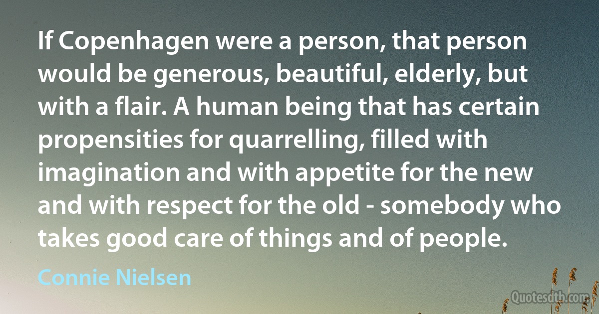 If Copenhagen were a person, that person would be generous, beautiful, elderly, but with a flair. A human being that has certain propensities for quarrelling, filled with imagination and with appetite for the new and with respect for the old - somebody who takes good care of things and of people. (Connie Nielsen)