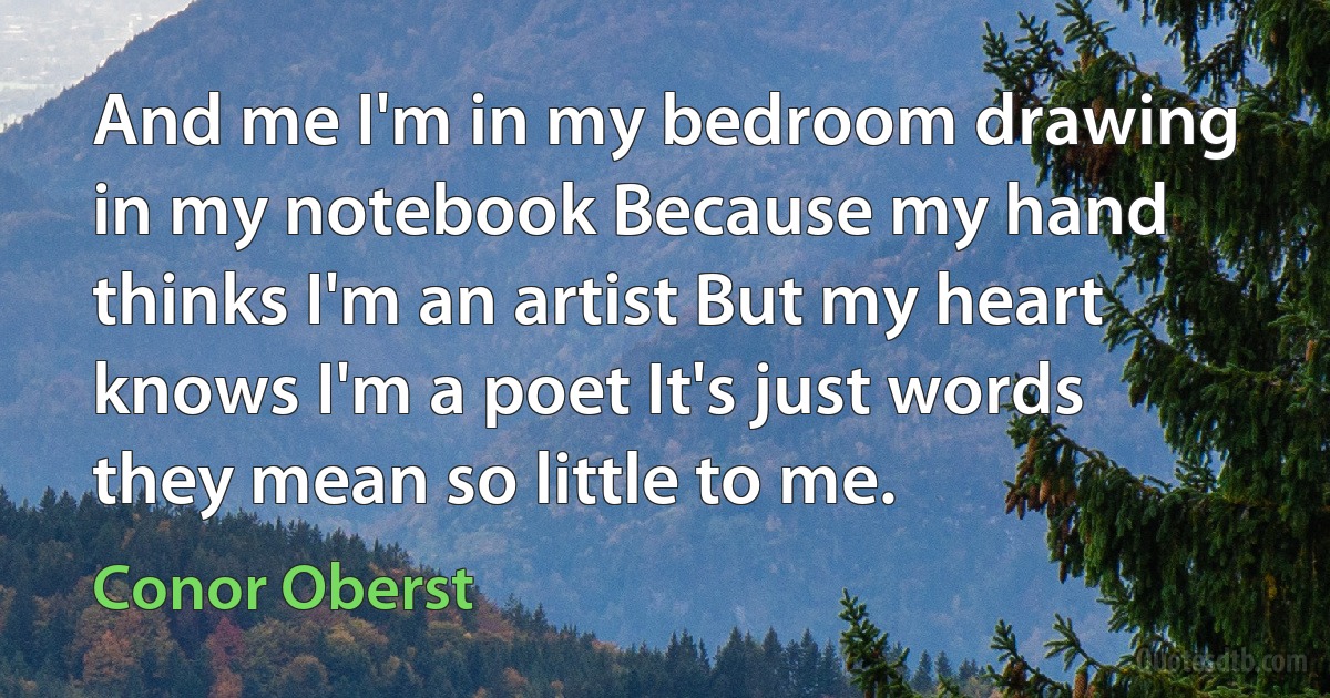 And me I'm in my bedroom drawing in my notebook Because my hand thinks I'm an artist But my heart knows I'm a poet It's just words they mean so little to me. (Conor Oberst)