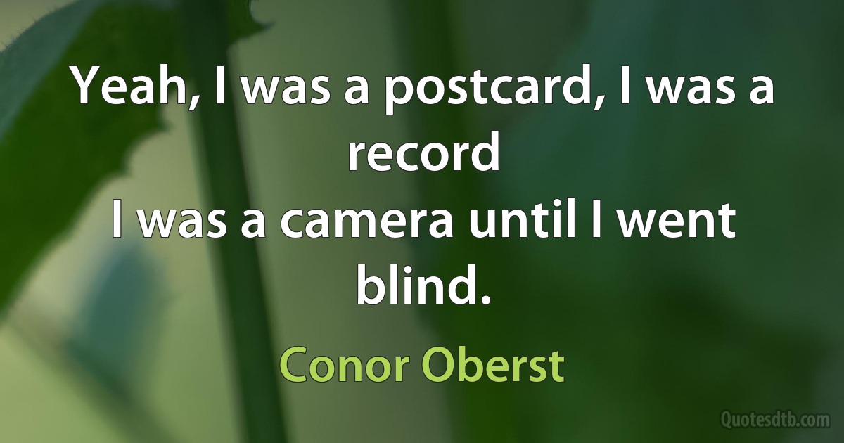 Yeah, I was a postcard, I was a record
I was a camera until I went blind. (Conor Oberst)