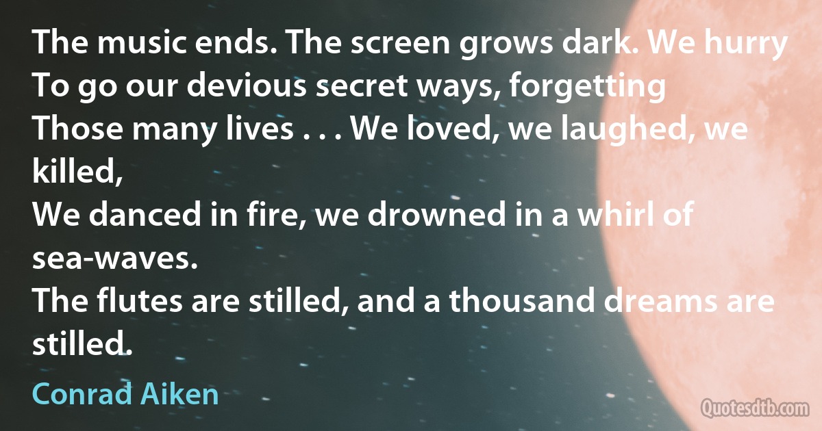 The music ends. The screen grows dark. We hurry
To go our devious secret ways, forgetting
Those many lives . . . We loved, we laughed, we killed,
We danced in fire, we drowned in a whirl of sea-waves.
The flutes are stilled, and a thousand dreams are stilled. (Conrad Aiken)