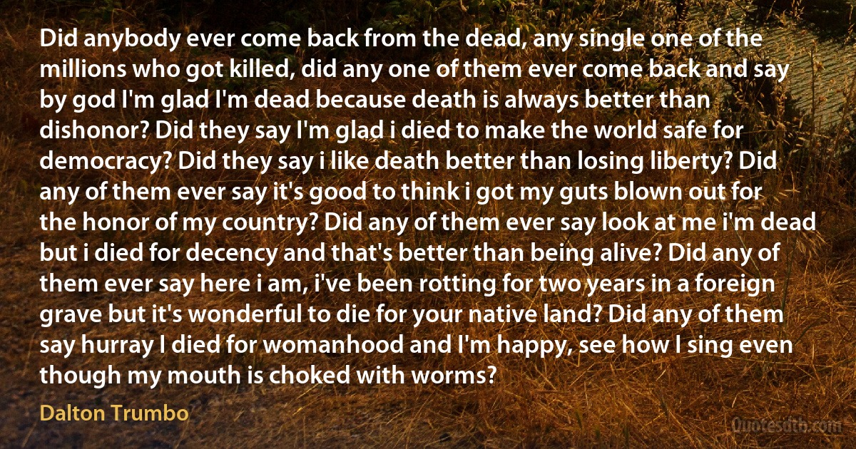 Did anybody ever come back from the dead, any single one of the millions who got killed, did any one of them ever come back and say by god I'm glad I'm dead because death is always better than dishonor? Did they say I'm glad i died to make the world safe for democracy? Did they say i like death better than losing liberty? Did any of them ever say it's good to think i got my guts blown out for the honor of my country? Did any of them ever say look at me i'm dead but i died for decency and that's better than being alive? Did any of them ever say here i am, i've been rotting for two years in a foreign grave but it's wonderful to die for your native land? Did any of them say hurray I died for womanhood and I'm happy, see how I sing even though my mouth is choked with worms? (Dalton Trumbo)