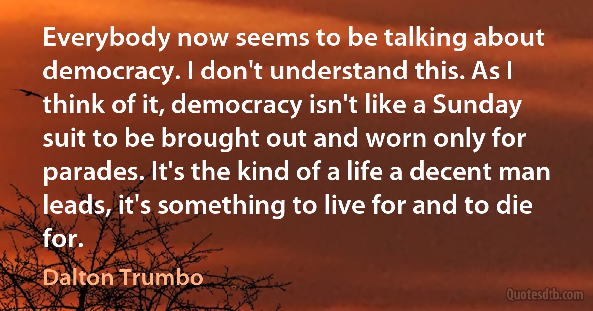 Everybody now seems to be talking about democracy. I don't understand this. As I think of it, democracy isn't like a Sunday suit to be brought out and worn only for parades. It's the kind of a life a decent man leads, it's something to live for and to die for. (Dalton Trumbo)