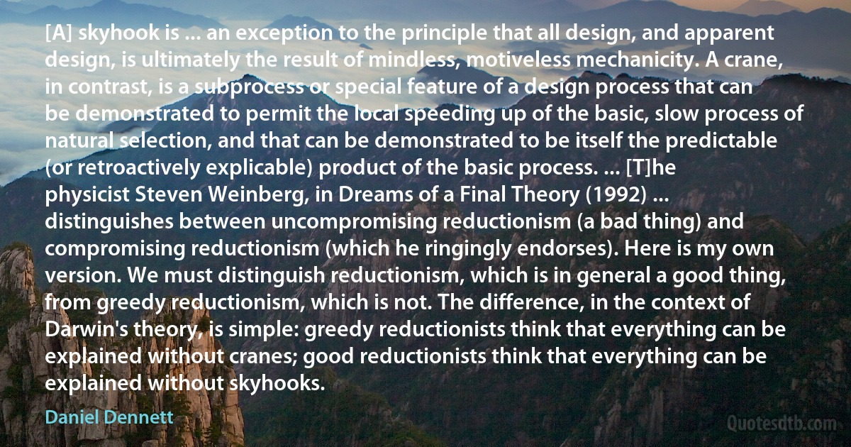 [A] skyhook is ... an exception to the principle that all design, and apparent design, is ultimately the result of mindless, motiveless mechanicity. A crane, in contrast, is a subprocess or special feature of a design process that can be demonstrated to permit the local speeding up of the basic, slow process of natural selection, and that can be demonstrated to be itself the predictable (or retroactively explicable) product of the basic process. ... [T]he physicist Steven Weinberg, in Dreams of a Final Theory (1992) ... distinguishes between uncompromising reductionism (a bad thing) and compromising reductionism (which he ringingly endorses). Here is my own version. We must distinguish reductionism, which is in general a good thing, from greedy reductionism, which is not. The difference, in the context of Darwin's theory, is simple: greedy reductionists think that everything can be explained without cranes; good reductionists think that everything can be explained without skyhooks. (Daniel Dennett)