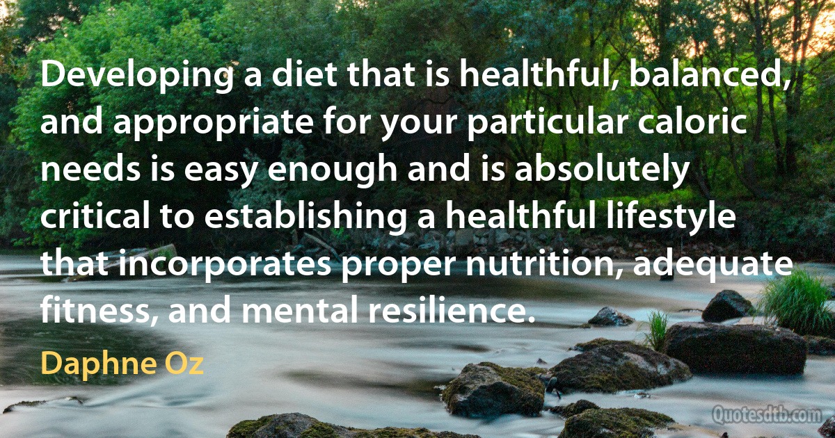 Developing a diet that is healthful, balanced, and appropriate for your particular caloric needs is easy enough and is absolutely critical to establishing a healthful lifestyle that incorporates proper nutrition, adequate fitness, and mental resilience. (Daphne Oz)