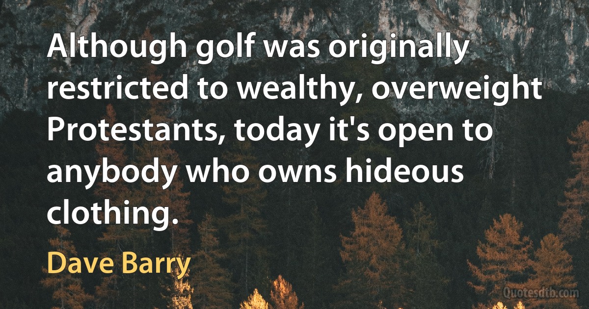 Although golf was originally restricted to wealthy, overweight Protestants, today it's open to anybody who owns hideous clothing. (Dave Barry)