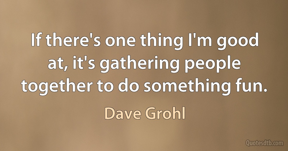 If there's one thing I'm good at, it's gathering people together to do something fun. (Dave Grohl)