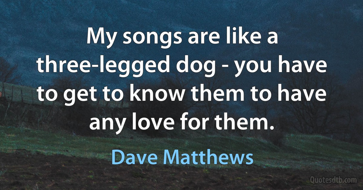 My songs are like a three-legged dog - you have to get to know them to have any love for them. (Dave Matthews)