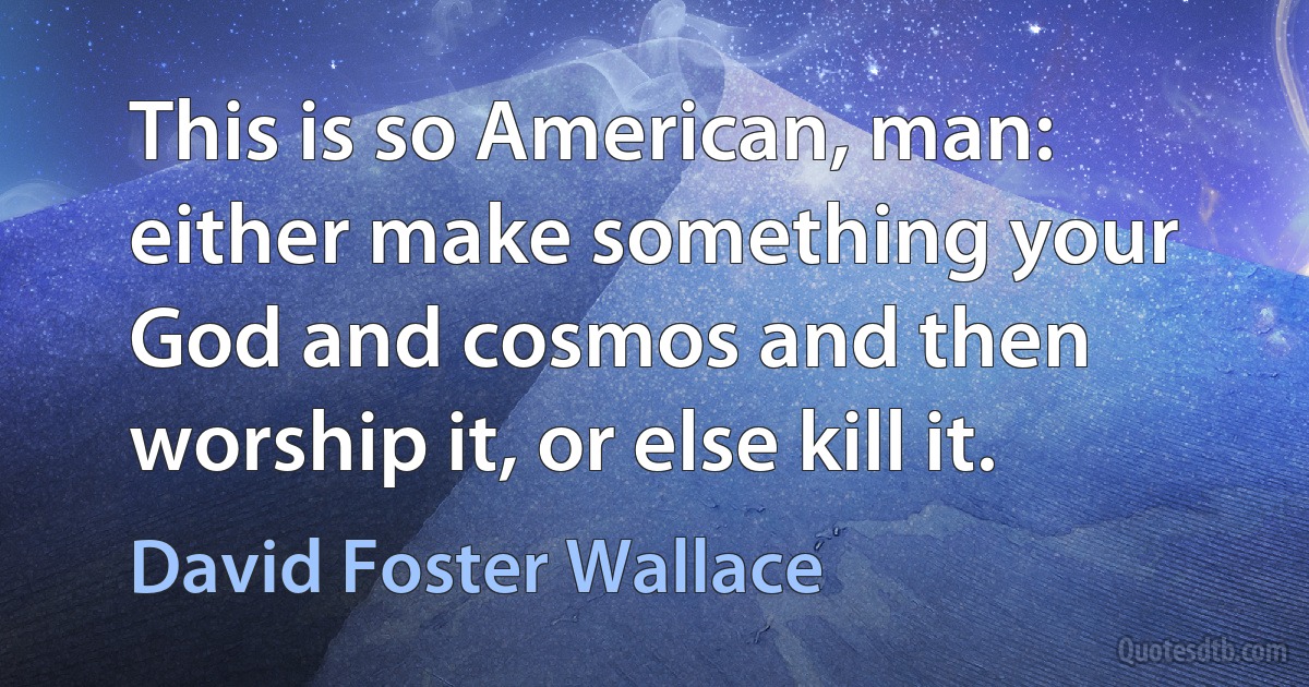 This is so American, man: either make something your God and cosmos and then worship it, or else kill it. (David Foster Wallace)