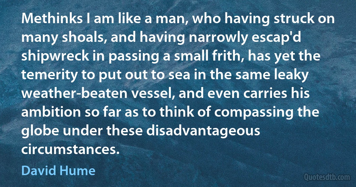 Methinks I am like a man, who having struck on many shoals, and having narrowly escap'd shipwreck in passing a small frith, has yet the temerity to put out to sea in the same leaky weather-beaten vessel, and even carries his ambition so far as to think of compassing the globe under these disadvantageous circumstances. (David Hume)