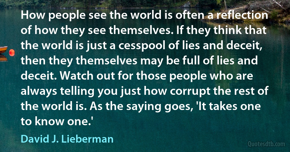 How people see the world is often a reflection of how they see themselves. If they think that the world is just a cesspool of lies and deceit, then they themselves may be full of lies and deceit. Watch out for those people who are always telling you just how corrupt the rest of the world is. As the saying goes, 'It takes one to know one.' (David J. Lieberman)