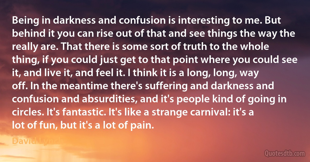 Being in darkness and confusion is interesting to me. But behind it you can rise out of that and see things the way the really are. That there is some sort of truth to the whole thing, if you could just get to that point where you could see it, and live it, and feel it. I think it is a long, long, way off. In the meantime there's suffering and darkness and confusion and absurdities, and it's people kind of going in circles. It's fantastic. It's like a strange carnival: it's a lot of fun, but it's a lot of pain. (David Lynch)