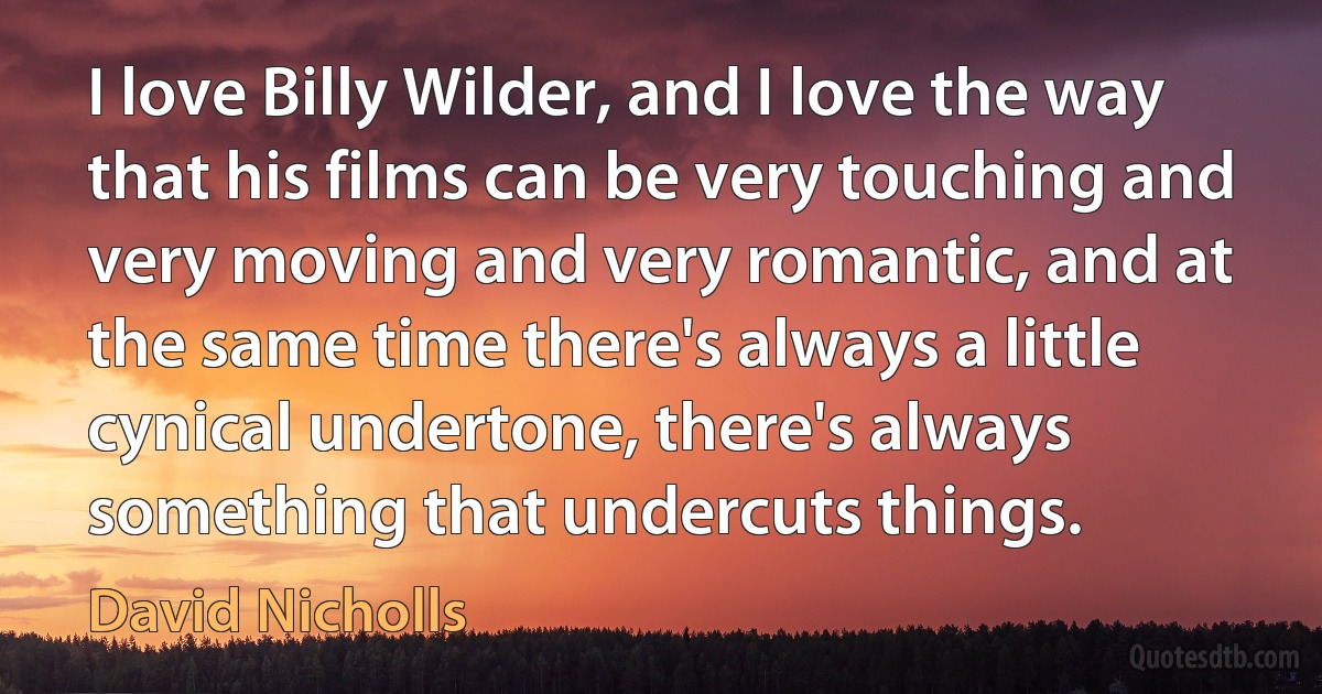 I love Billy Wilder, and I love the way that his films can be very touching and very moving and very romantic, and at the same time there's always a little cynical undertone, there's always something that undercuts things. (David Nicholls)