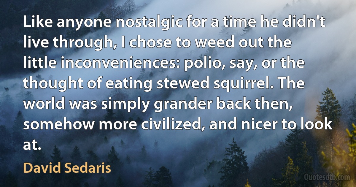 Like anyone nostalgic for a time he didn't live through, I chose to weed out the little inconveniences: polio, say, or the thought of eating stewed squirrel. The world was simply grander back then, somehow more civilized, and nicer to look at. (David Sedaris)