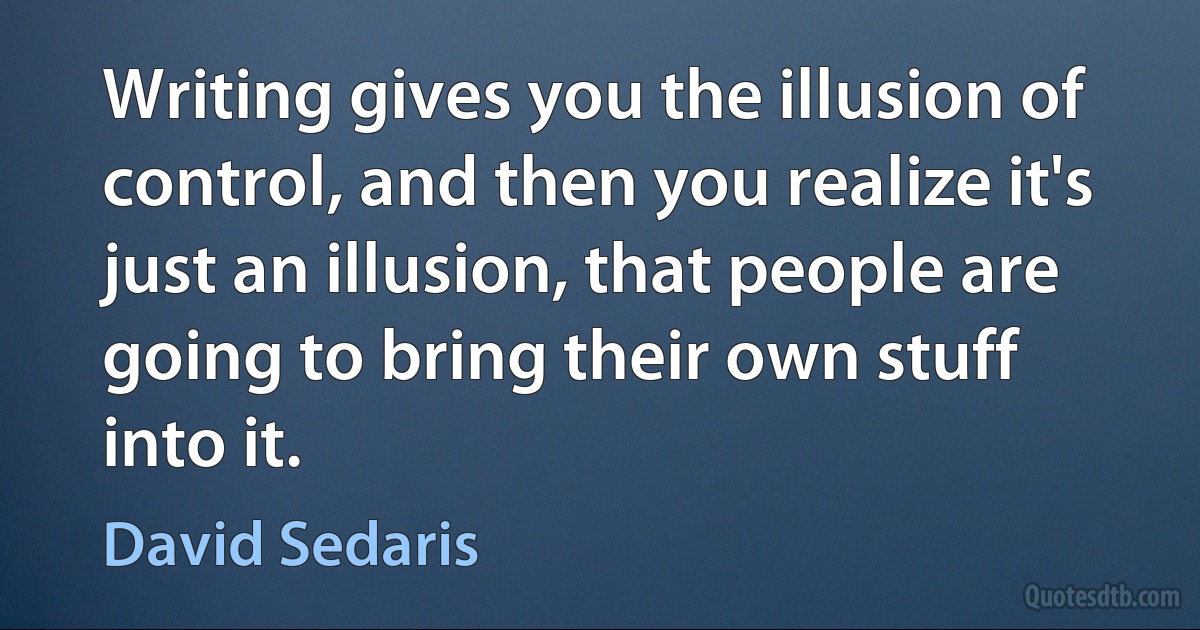 Writing gives you the illusion of control, and then you realize it's just an illusion, that people are going to bring their own stuff into it. (David Sedaris)