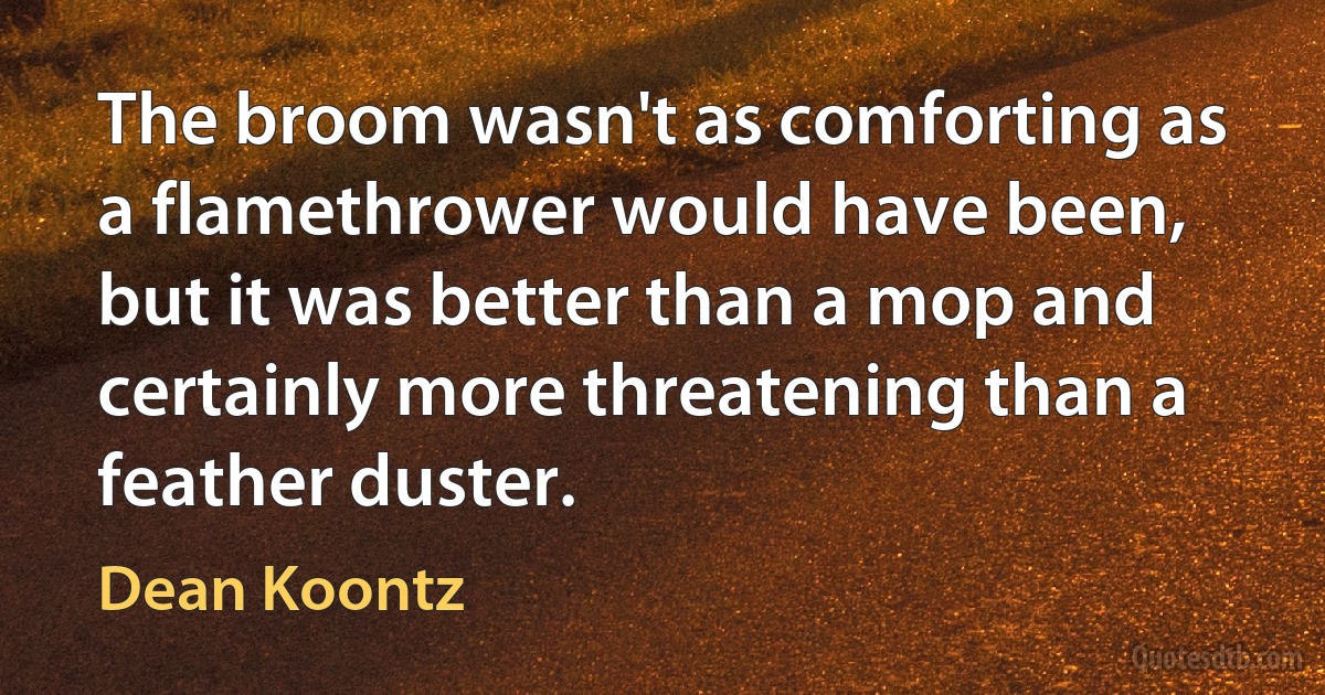 The broom wasn't as comforting as a flamethrower would have been, but it was better than a mop and certainly more threatening than a feather duster. (Dean Koontz)