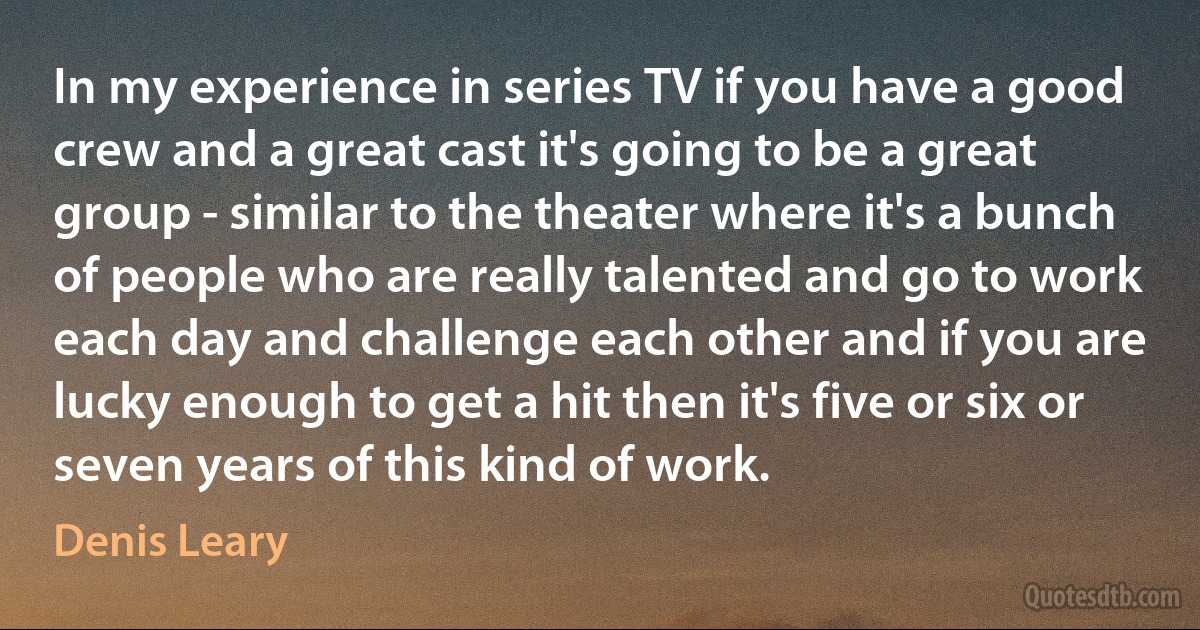 In my experience in series TV if you have a good crew and a great cast it's going to be a great group - similar to the theater where it's a bunch of people who are really talented and go to work each day and challenge each other and if you are lucky enough to get a hit then it's five or six or seven years of this kind of work. (Denis Leary)