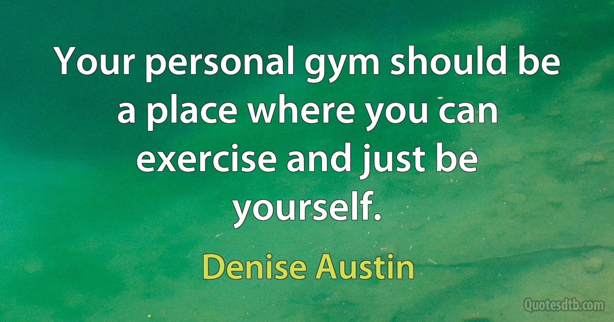 Your personal gym should be a place where you can exercise and just be yourself. (Denise Austin)