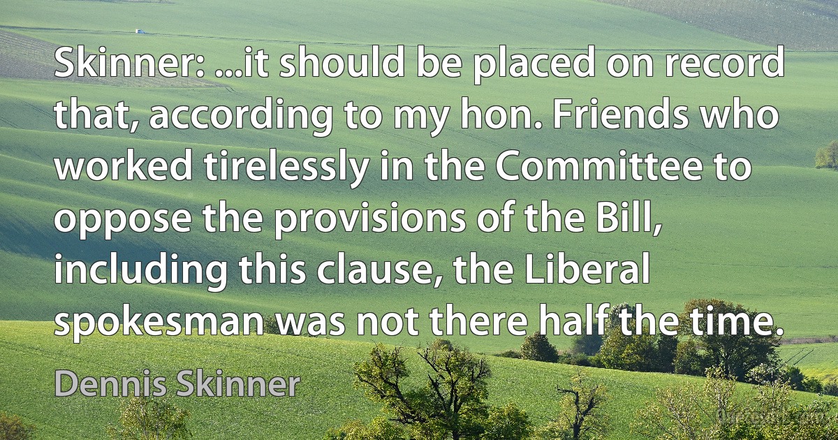 Skinner: ...it should be placed on record that, according to my hon. Friends who worked tirelessly in the Committee to oppose the provisions of the Bill, including this clause, the Liberal spokesman was not there half the time. (Dennis Skinner)