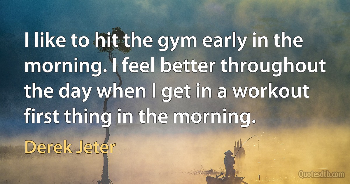 I like to hit the gym early in the morning. I feel better throughout the day when I get in a workout first thing in the morning. (Derek Jeter)