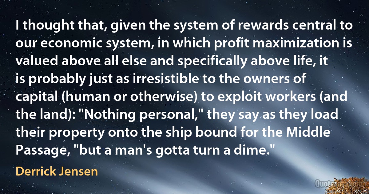 I thought that, given the system of rewards central to our economic system, in which profit maximization is valued above all else and specifically above life, it is probably just as irresistible to the owners of capital (human or otherwise) to exploit workers (and the land): "Nothing personal," they say as they load their property onto the ship bound for the Middle Passage, "but a man's gotta turn a dime." (Derrick Jensen)