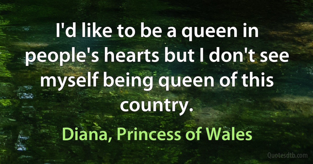 I'd like to be a queen in people's hearts but I don't see myself being queen of this country. (Diana, Princess of Wales)