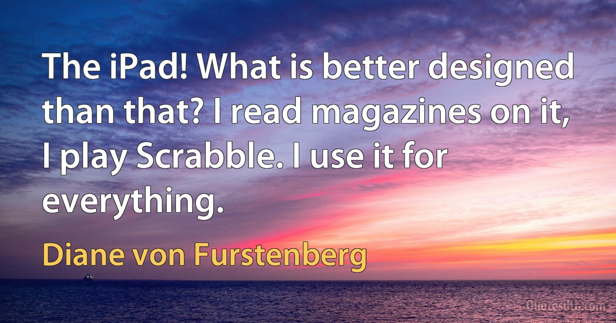 The iPad! What is better designed than that? I read magazines on it, I play Scrabble. I use it for everything. (Diane von Furstenberg)