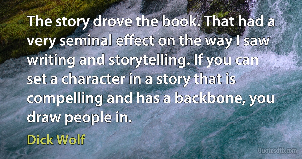 The story drove the book. That had a very seminal effect on the way I saw writing and storytelling. If you can set a character in a story that is compelling and has a backbone, you draw people in. (Dick Wolf)