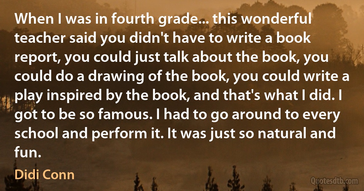 When I was in fourth grade... this wonderful teacher said you didn't have to write a book report, you could just talk about the book, you could do a drawing of the book, you could write a play inspired by the book, and that's what I did. I got to be so famous. I had to go around to every school and perform it. It was just so natural and fun. (Didi Conn)