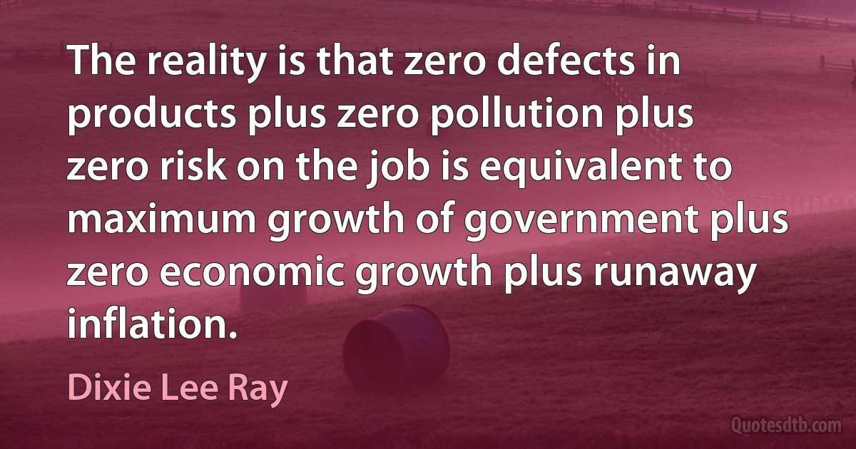 The reality is that zero defects in products plus zero pollution plus zero risk on the job is equivalent to maximum growth of government plus zero economic growth plus runaway inflation. (Dixie Lee Ray)