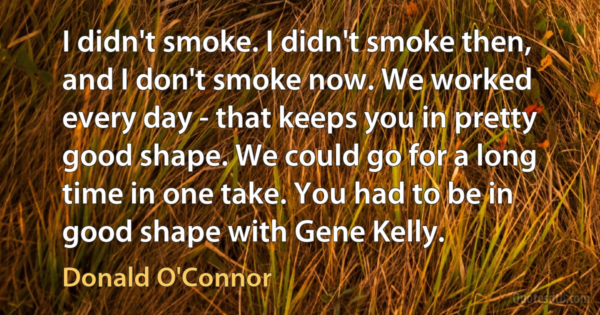 I didn't smoke. I didn't smoke then, and I don't smoke now. We worked every day - that keeps you in pretty good shape. We could go for a long time in one take. You had to be in good shape with Gene Kelly. (Donald O'Connor)