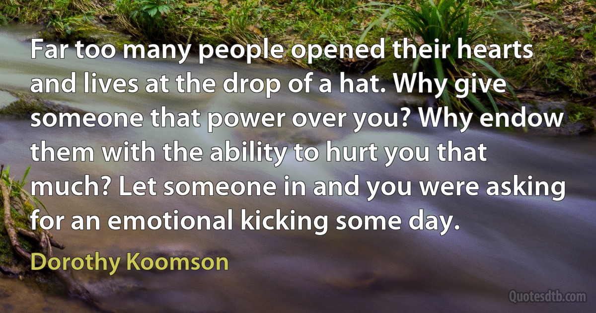 Far too many people opened their hearts and lives at the drop of a hat. Why give someone that power over you? Why endow them with the ability to hurt you that much? Let someone in and you were asking for an emotional kicking some day. (Dorothy Koomson)