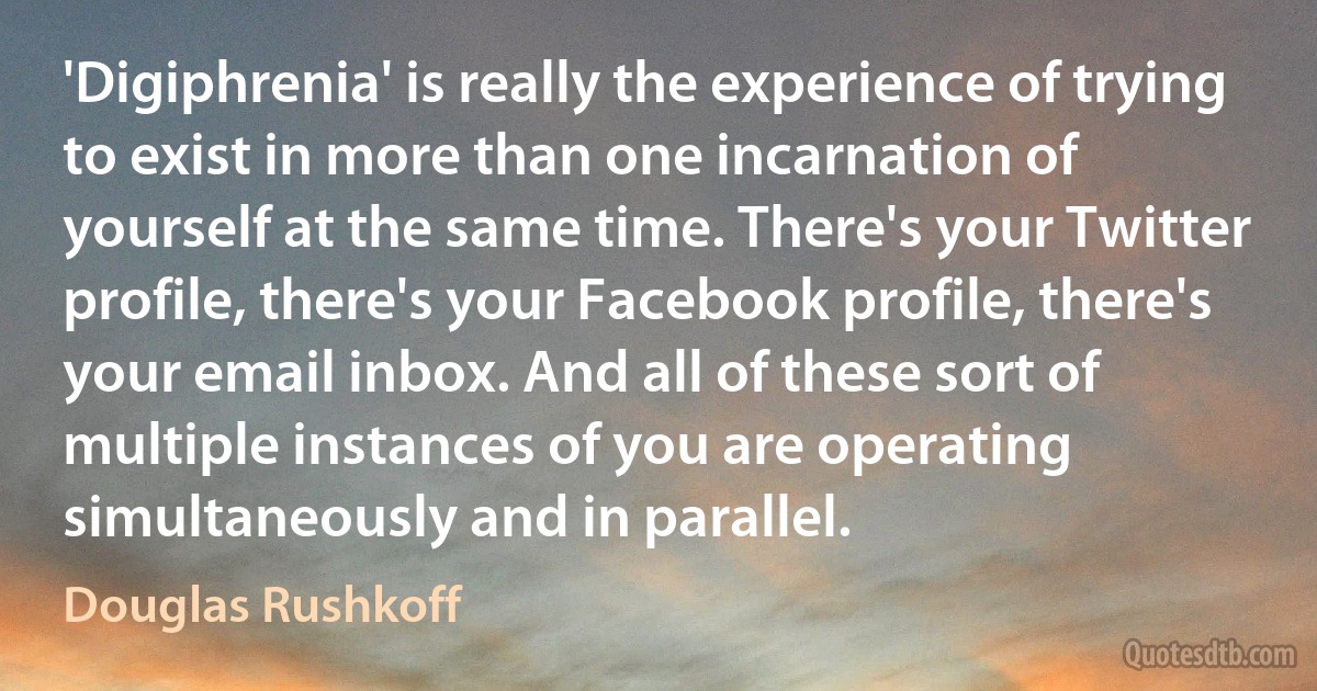 'Digiphrenia' is really the experience of trying to exist in more than one incarnation of yourself at the same time. There's your Twitter profile, there's your Facebook profile, there's your email inbox. And all of these sort of multiple instances of you are operating simultaneously and in parallel. (Douglas Rushkoff)