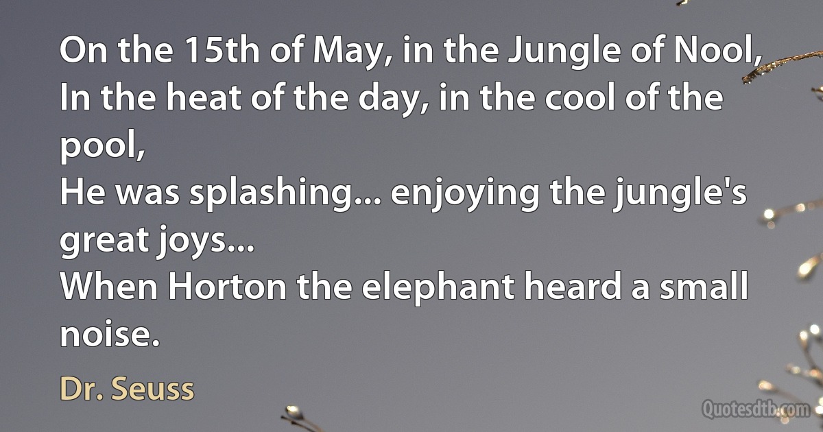 On the 15th of May, in the Jungle of Nool,
In the heat of the day, in the cool of the pool,
He was splashing... enjoying the jungle's great joys...
When Horton the elephant heard a small noise. (Dr. Seuss)