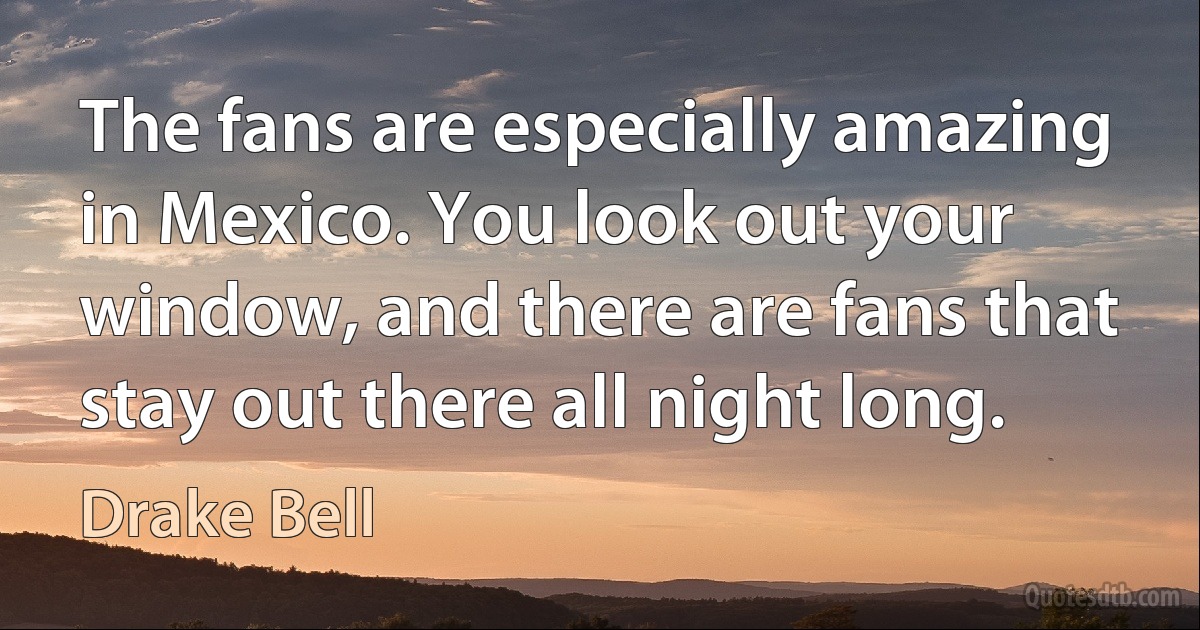 The fans are especially amazing in Mexico. You look out your window, and there are fans that stay out there all night long. (Drake Bell)