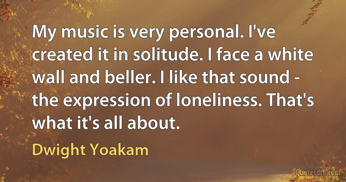 My music is very personal. I've created it in solitude. I face a white wall and beller. I like that sound - the expression of loneliness. That's what it's all about. (Dwight Yoakam)