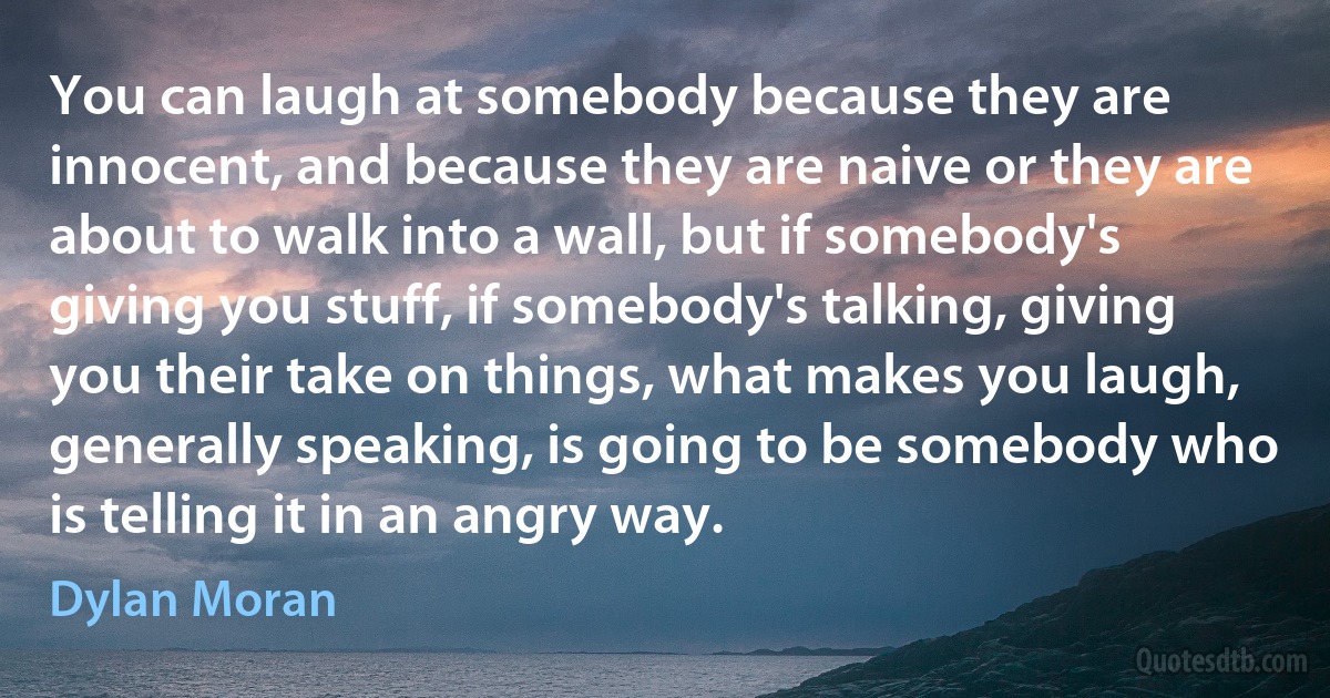 You can laugh at somebody because they are innocent, and because they are naive or they are about to walk into a wall, but if somebody's giving you stuff, if somebody's talking, giving you their take on things, what makes you laugh, generally speaking, is going to be somebody who is telling it in an angry way. (Dylan Moran)