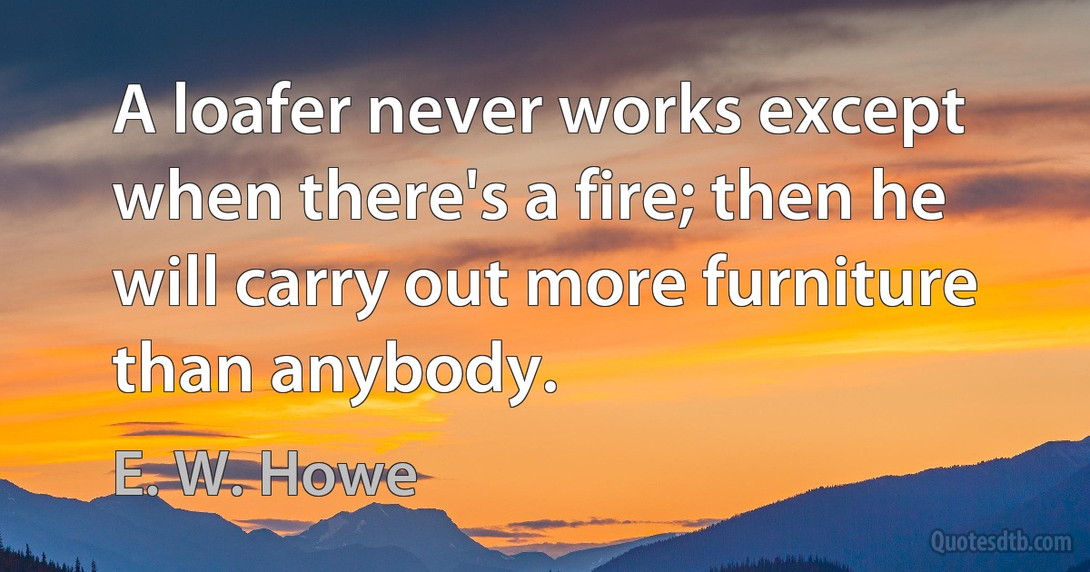 A loafer never works except when there's a fire; then he will carry out more furniture than anybody. (E. W. Howe)