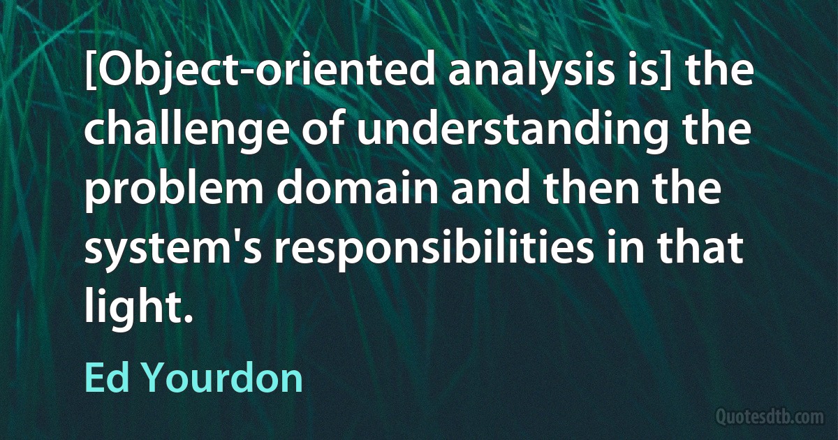 [Object-oriented analysis is] the challenge of understanding the problem domain and then the system's responsibilities in that light. (Ed Yourdon)