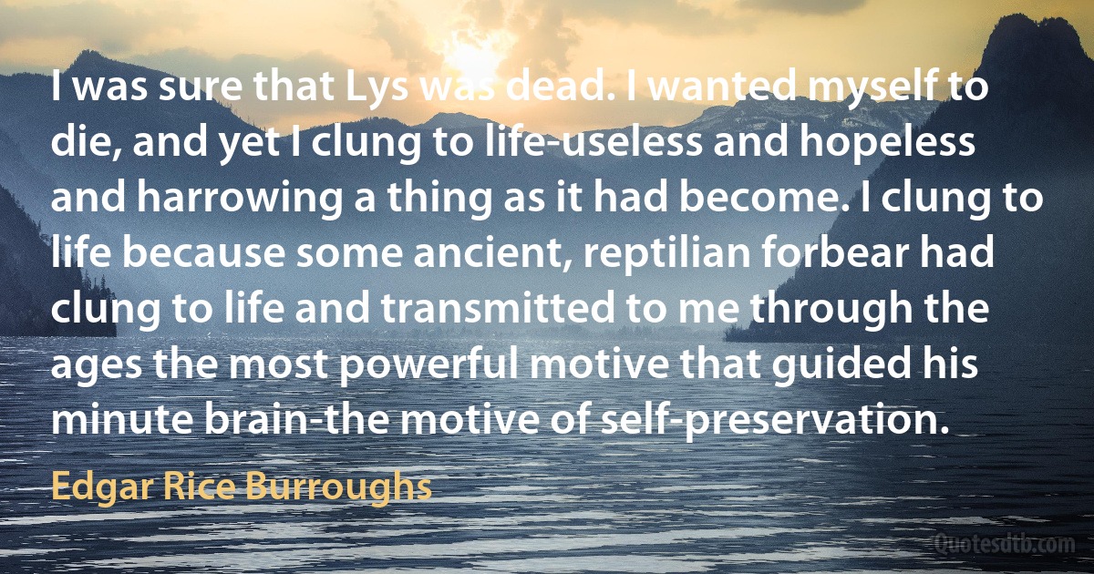 I was sure that Lys was dead. I wanted myself to die, and yet I clung to life-useless and hopeless and harrowing a thing as it had become. I clung to life because some ancient, reptilian forbear had clung to life and transmitted to me through the ages the most powerful motive that guided his minute brain-the motive of self-preservation. (Edgar Rice Burroughs)