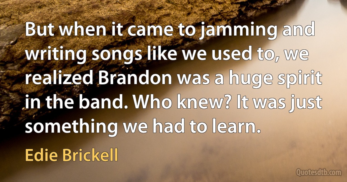 But when it came to jamming and writing songs like we used to, we realized Brandon was a huge spirit in the band. Who knew? It was just something we had to learn. (Edie Brickell)