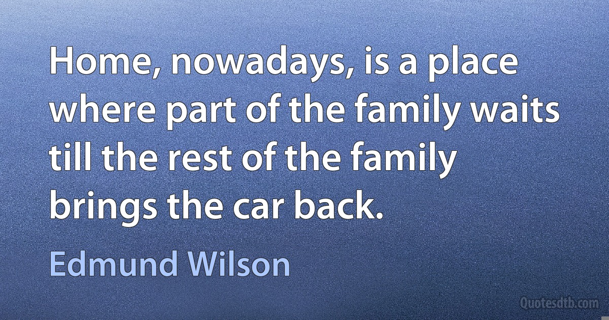 Home, nowadays, is a place where part of the family waits till the rest of the family brings the car back. (Edmund Wilson)