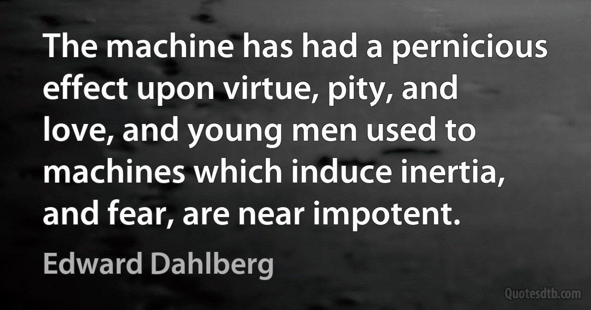 The machine has had a pernicious effect upon virtue, pity, and love, and young men used to machines which induce inertia, and fear, are near impotent. (Edward Dahlberg)