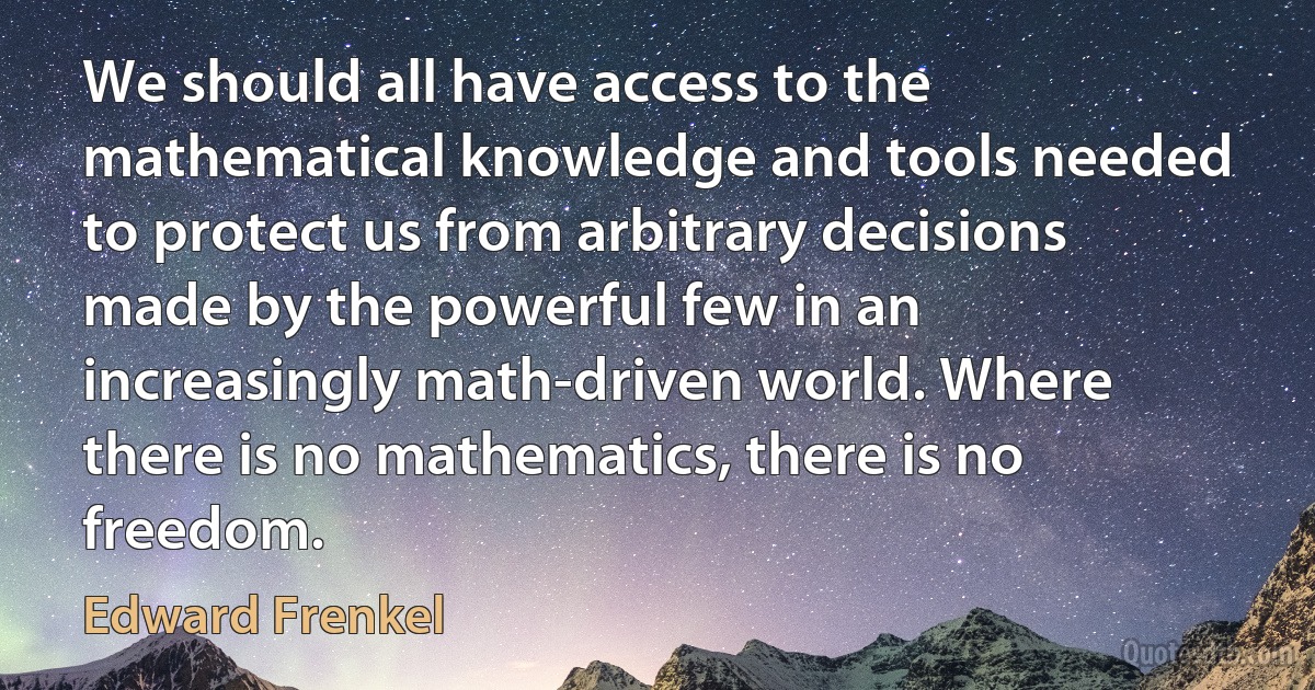 We should all have access to the mathematical knowledge and tools needed to protect us from arbitrary decisions made by the powerful few in an increasingly math-driven world. Where there is no mathematics, there is no freedom. (Edward Frenkel)