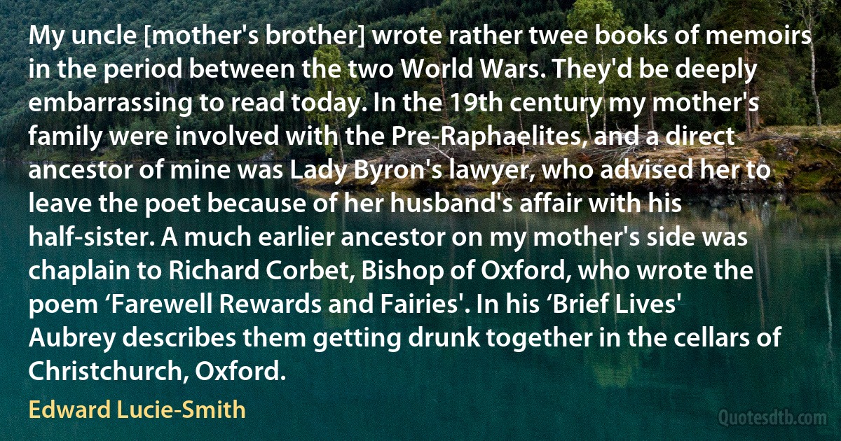 My uncle [mother's brother] wrote rather twee books of memoirs in the period between the two World Wars. They'd be deeply embarrassing to read today. In the 19th century my mother's family were involved with the Pre-Raphaelites, and a direct ancestor of mine was Lady Byron's lawyer, who advised her to leave the poet because of her husband's affair with his half-sister. A much earlier ancestor on my mother's side was chaplain to Richard Corbet, Bishop of Oxford, who wrote the poem ‘Farewell Rewards and Fairies'. In his ‘Brief Lives' Aubrey describes them getting drunk together in the cellars of Christchurch, Oxford. (Edward Lucie-Smith)