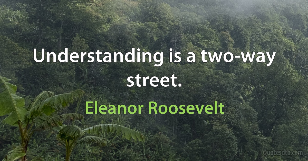 Understanding is a two-way street. (Eleanor Roosevelt)