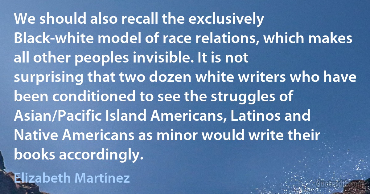 We should also recall the exclusively Black-white model of race relations, which makes all other peoples invisible. It is not surprising that two dozen white writers who have been conditioned to see the struggles of Asian/Pacific Island Americans, Latinos and Native Americans as minor would write their books accordingly. (Elizabeth Martinez)